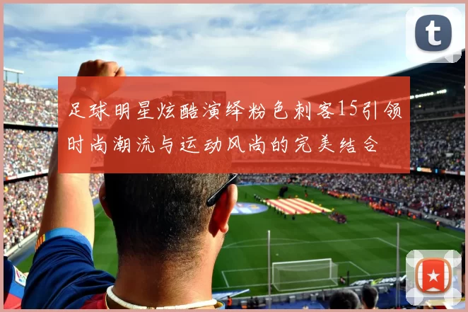 足球明星炫酷演绎粉色刺客15引领时尚潮流与运动风尚的完美结合