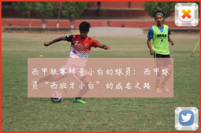西甲联赛绰号小白的球员：西甲球员“西班牙小白”的成名之路