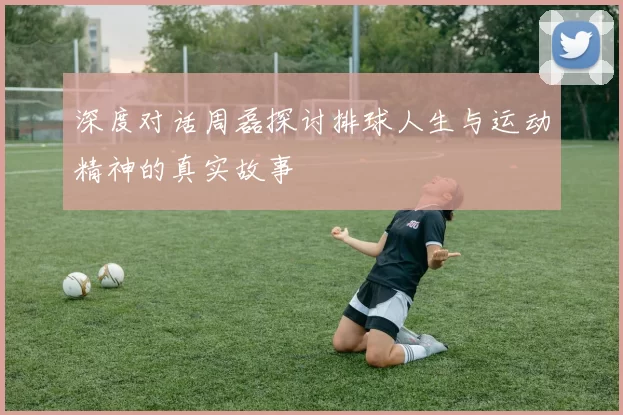 深度对话周磊探讨排球人生与运动精神的真实故事