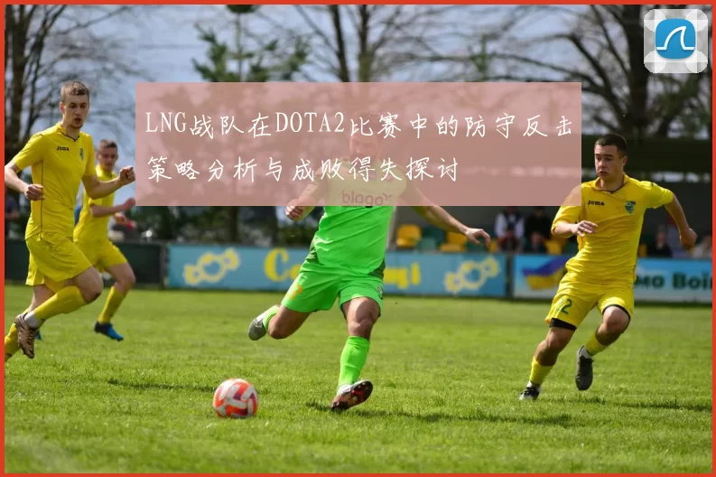 LNG战队在DOTA2比赛中的防守反击策略分析与成败得失探讨