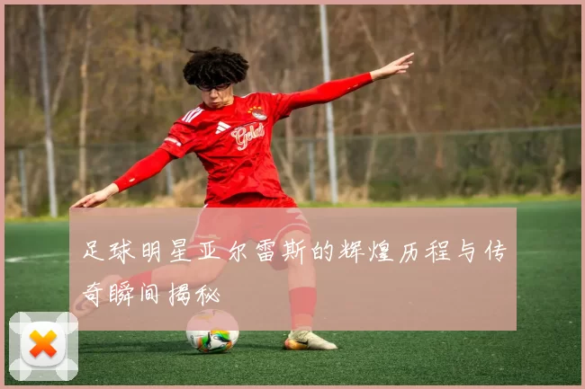 足球明星亚尔雷斯的辉煌历程与传奇瞬间揭秘