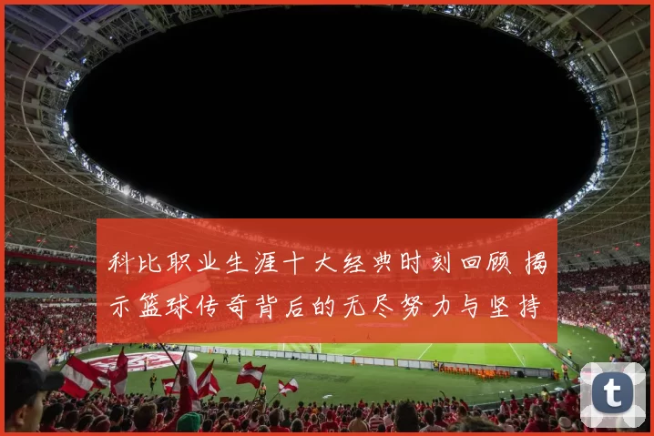 科比职业生涯十大经典时刻回顾 揭示篮球传奇背后的无尽努力与坚持