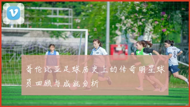 哥伦比亚足球历史上的传奇明星球员回顾与成就分析