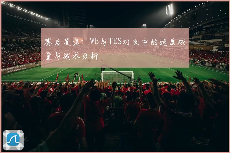 赛后复盘：WE与TES对决中的速度较量与战术分析