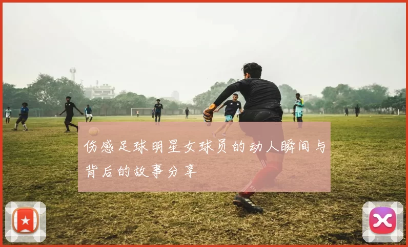 伤感足球明星女球员的动人瞬间与背后的故事分享