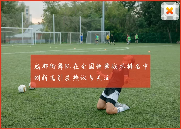 成都街舞队在全国街舞战术排名中创新高引发热议与关注