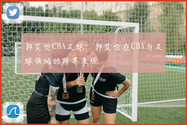 郭艾伦CBA足球：郭艾伦在CBA与足球领域的跨界表现