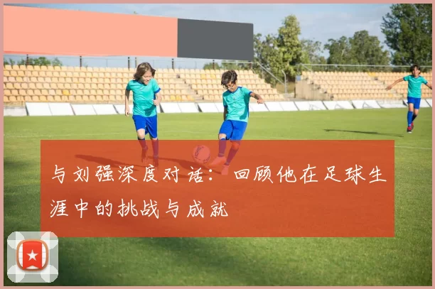 与刘强深度对话：回顾他在足球生涯中的挑战与成就
