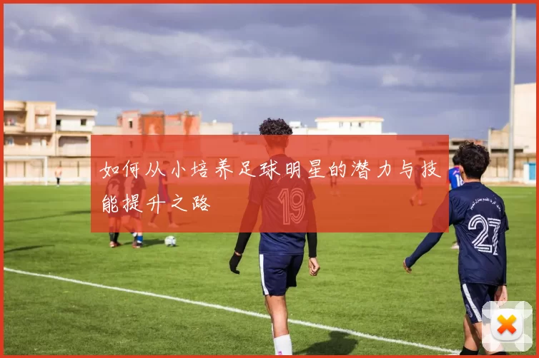 如何从小培养足球明星的潜力与技能提升之路