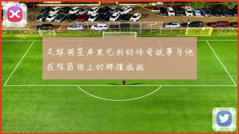 足球明星库里巴利的传奇故事与他在绿茵场上的辉煌成就