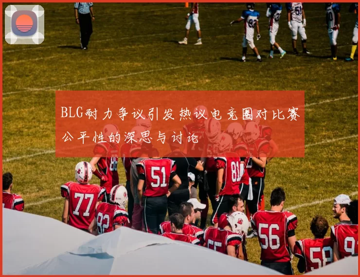 BLG耐力争议引发热议电竞圈对比赛公平性的深思与讨论