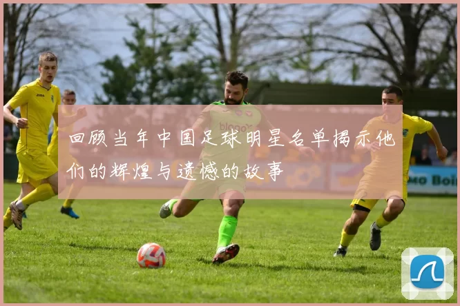 回顾当年中国足球明星名单揭示他们的辉煌与遗憾的故事