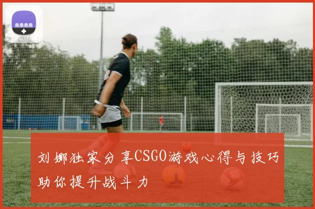 刘娜独家分享CSGO游戏心得与技巧助你提升战斗力