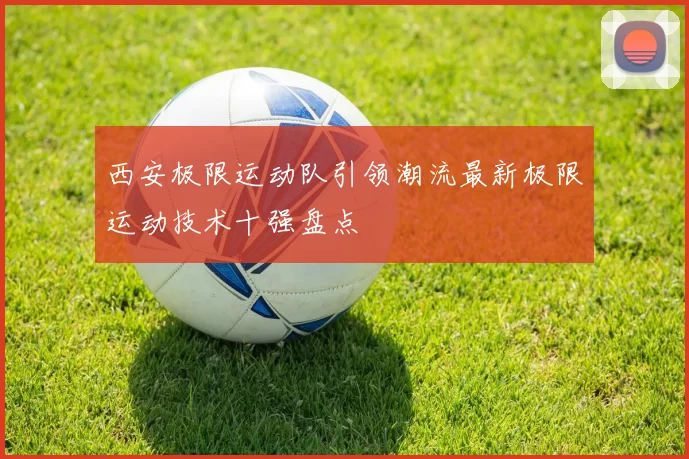 西安极限运动队引领潮流最新极限运动技术十强盘点