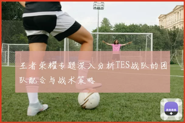 王者荣耀专题深入分析TES战队的团队配合与战术策略