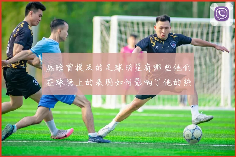 鹿晗曾提及的足球明星有哪些他们在球场上的表现如何影响了他的热爱与追随