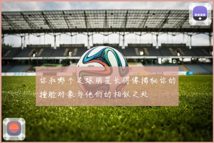 你和哪个足球明星长得像揭秘你的撞脸对象与他们的相似之处