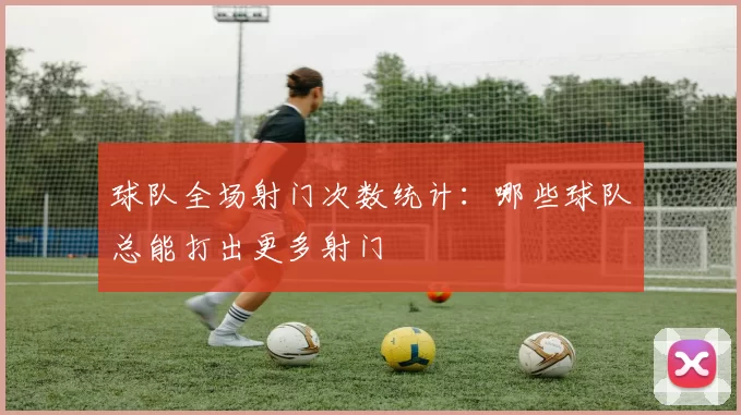 球队全场射门次数统计：哪些球队总能打出更多射门