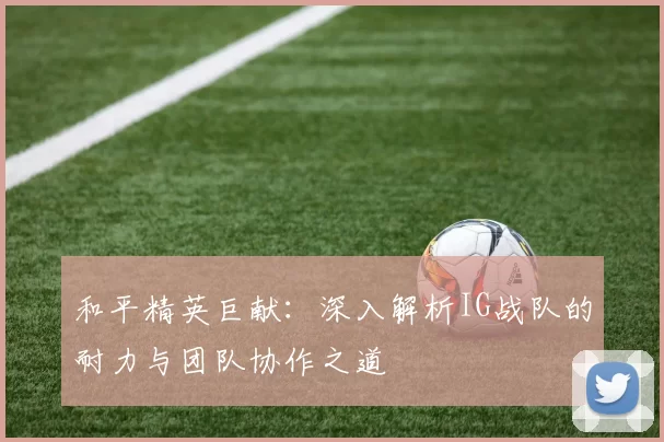 和平精英巨献：深入解析IG战队的耐力与团队协作之道