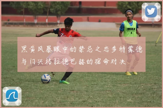 黑黄风暴眼中的禁忌之恋多特蒙德与门兴格拉德巴赫的宿命对决