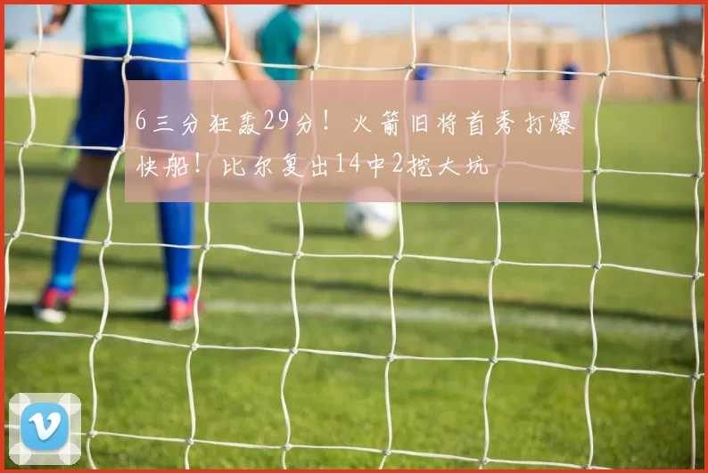 6三分狂轰29分！火箭旧将首秀打爆快船！比尔复出14中2挖大坑