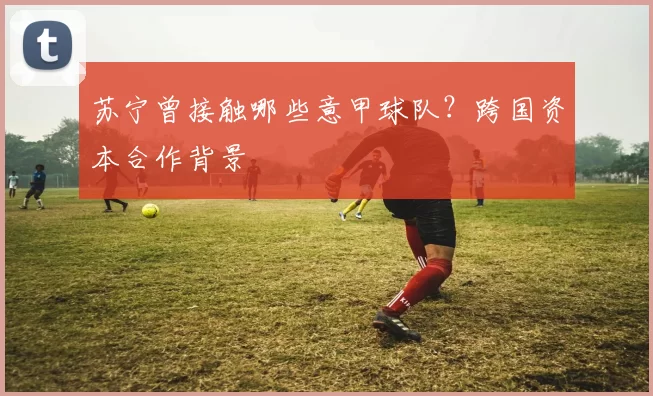 苏宁曾接触哪些意甲球队？跨国资本合作背景