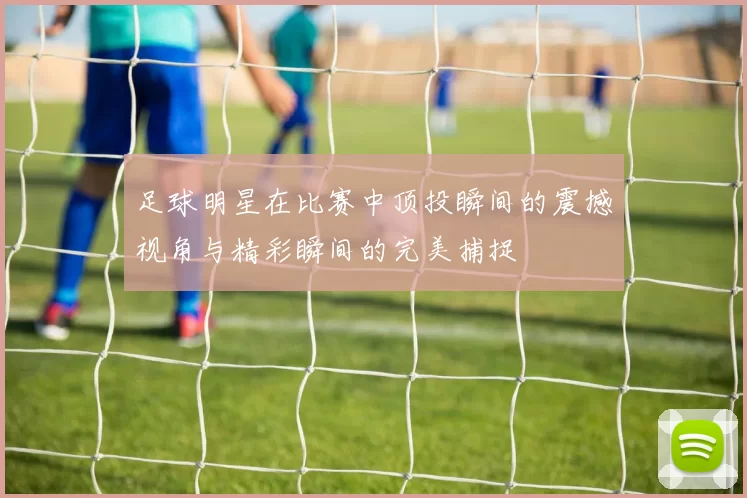 足球明星在比赛中顶投瞬间的震撼视角与精彩瞬间的完美捕捉