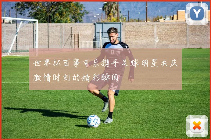 世界杯百事可乐携手足球明星共庆激情时刻的精彩瞬间