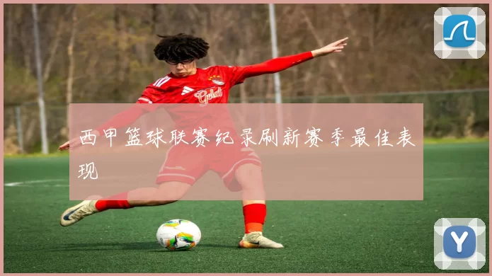 西甲篮球联赛纪录刷新赛季最佳表现
