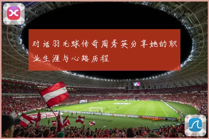 对话羽毛球传奇周秀英分享她的职业生涯与心路历程