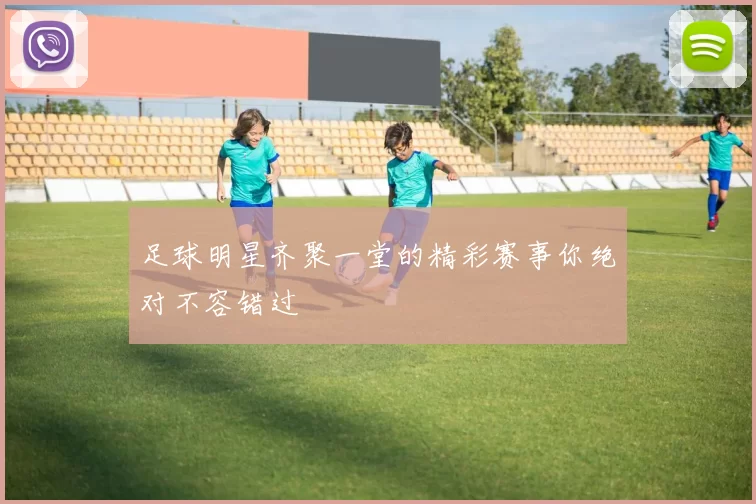 足球明星齐聚一堂的精彩赛事你绝对不容错过