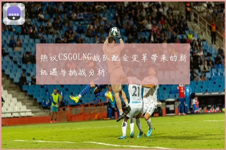 热议CSGOLNG战队配合变革带来的新机遇与挑战分析