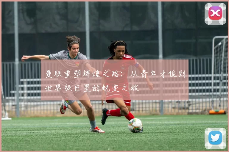 曼联重塑辉煌之路：从青年才俊到世界级巨星的蜕变之旅