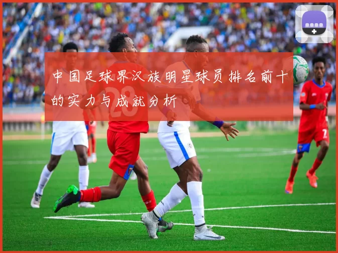 中国足球界汉族明星球员排名前十的实力与成就分析