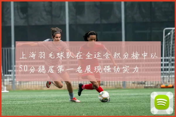 上海羽毛球队在全运会积分榜中以50分稳居第一名展现强劲实力