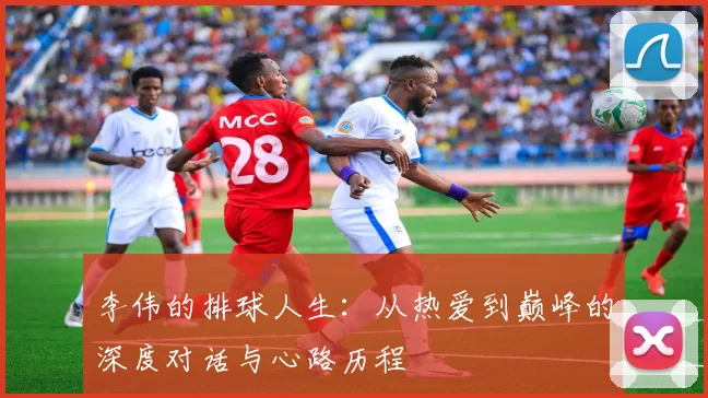 李伟的排球人生：从热爱到巅峰的深度对话与心路历程