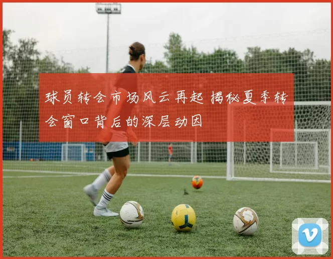 球员转会市场风云再起 揭秘夏季转会窗口背后的深层动因