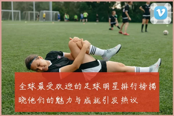 全球最受欢迎的足球明星排行榜揭晓他们的魅力与成就引发热议