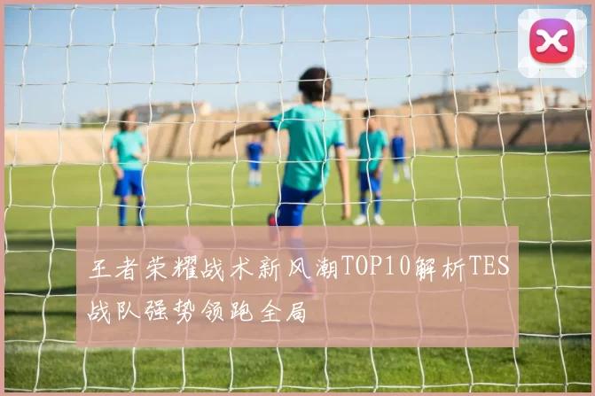 王者荣耀战术新风潮TOP10解析TES战队强势领跑全局