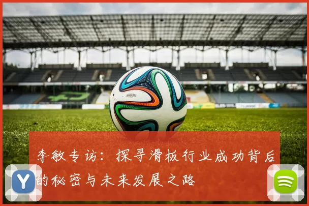 李敏专访：探寻滑板行业成功背后的秘密与未来发展之路