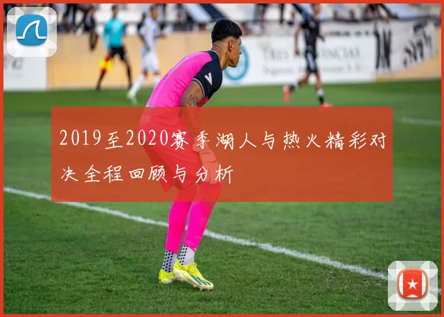 2019至2020赛季湖人与热火精彩对决全程回顾与分析