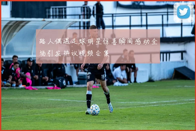路人偶遇足球明星惊喜瞬间感动全场引发热议视频合集