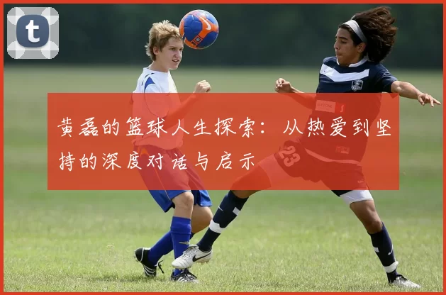 黄磊的篮球人生探索：从热爱到坚持的深度对话与启示