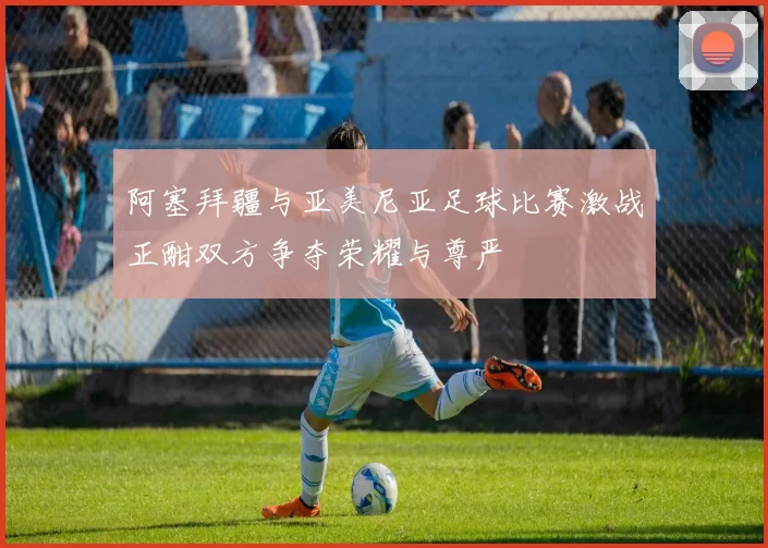 阿塞拜疆与亚美尼亚足球比赛激战正酣双方争夺荣耀与尊严