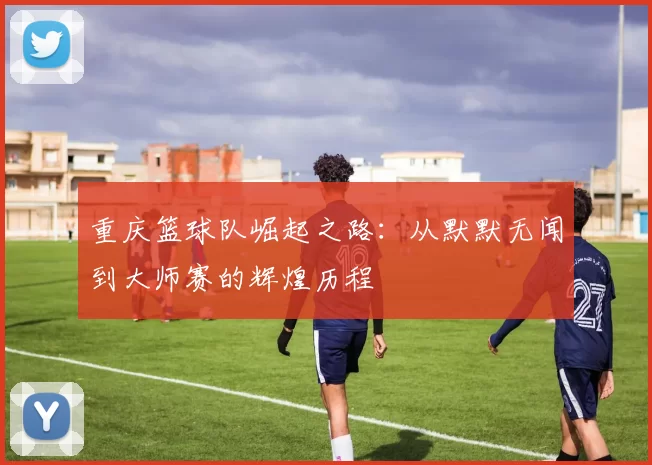 重庆篮球队崛起之路：从默默无闻到大师赛的辉煌历程