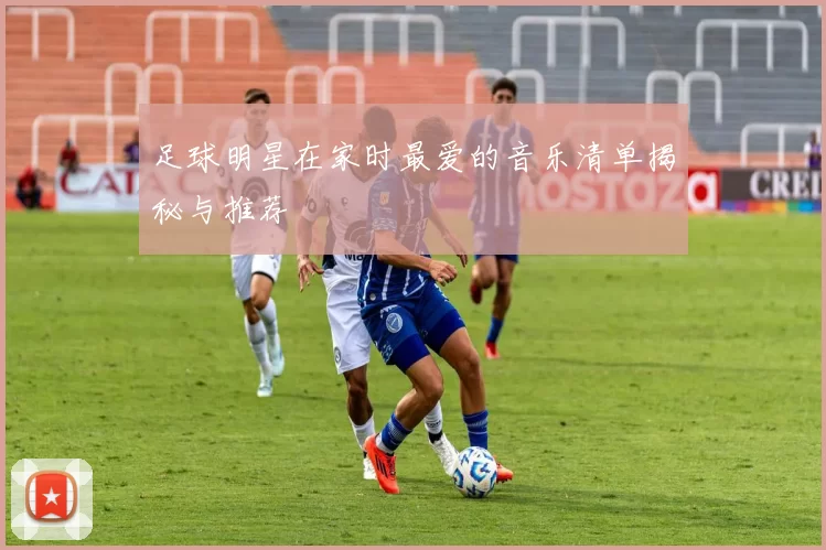 足球明星在家时最爱的音乐清单揭秘与推荐