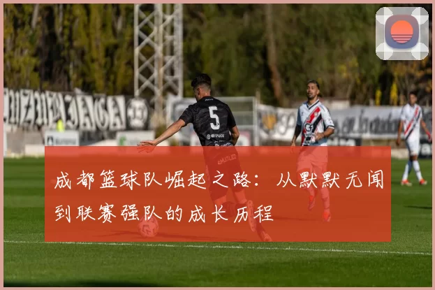 成都篮球队崛起之路：从默默无闻到联赛强队的成长历程