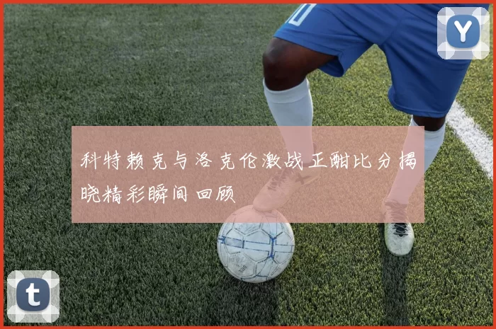 科特赖克与洛克伦激战正酣比分揭晓精彩瞬间回顾