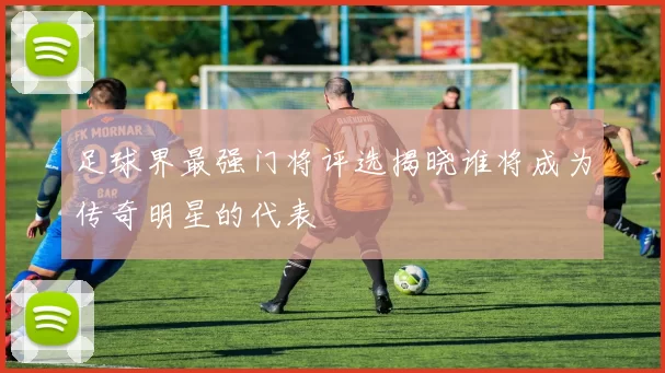 足球界最强门将评选揭晓谁将成为传奇明星的代表