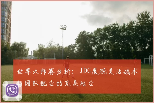 世界大师赛分析：JDG展现灵活战术与团队配合的完美结合